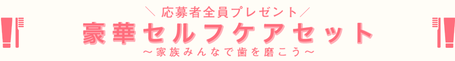 応募者全員プレゼント 豪華セルフケアセット～家族みんなで歯を磨こう～