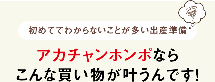 初めてでわからないことが多い出産準備 アカチャンホンポなら
              こんな買い物が叶うんです！